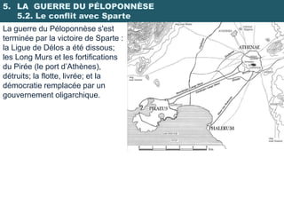 5. LA GUERRE DU PÉLOPONNÈSE
   5.2. Le conflit avec Sparte
La guerre du Péloponnèse s'est
terminée par la victoire de Sparte :
la Ligue de Délos a été dissous;
les Long Murs et les fortifications
du Pirée (le port d’Athènes),
détruits; la flotte, livrée; et la
démocratie remplacée par un
gouvernement oligarchique.
 