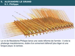 6. ALEXANDRE LE GRAND
   6.1. Philippe




Le roi de Macédoine Philippe lance une vaste réforme de l'armée : il crée la
phalange macédonienne, dotée d’un armement défensif plus léger et une
longue pique, la sarisse.
 
