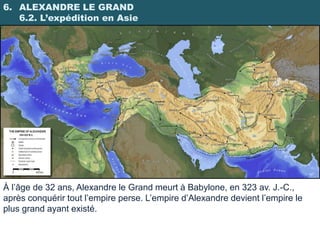 6. ALEXANDRE LE GRAND
   6.2. L’expédition en Asie




À l’âge de 32 ans, Alexandre le Grand meurt à Babylone, en 323 av. J.-C.,
après conquérir tout l’empire perse. L’empire d’Alexandre devient l’empire le
plus grand ayant existé.
 