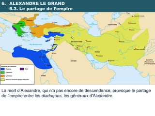 6. ALEXANDRE LE GRAND
   6.3. Le partage de l’empire




La mort d’Alexandre, qui n'a pas encore de descendance, provoque le partage
de l’empire entre les diadoques, les généraux d'Alexandre.
 
