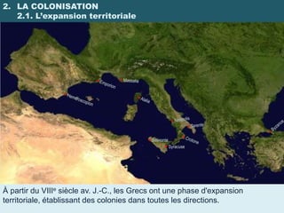 2. LA COLONISATION
   2.1. L’expansion territoriale




                                           Selinonte
                                                    Syracuse




À partir du VIIIe siècle av. J.-C., les Grecs ont une phase d'expansion
territoriale, établissant des colonies dans toutes les directions.
 