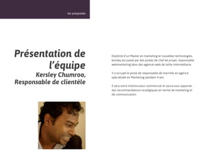 11



                 les polypodes




Présentation de                  Diplômé d’un Master en marketing et nouvelles technologies,
                                 kersley est passé par des postes de chef de projet, responsable

       l’équipe                  webmarketing dans des agences web de taille intermédiaire.


      Kersley Chumroo,           Il a occupé le poste de responsable de marchés en agence
                                 spécialisée en Marketing pendant 4 ans
Responsable de clientèle         Il sera votre interlocuteur commercial et saura vous apporter
                                 des recommandations stratégiques en terme de marketing et
                                 de communication
 