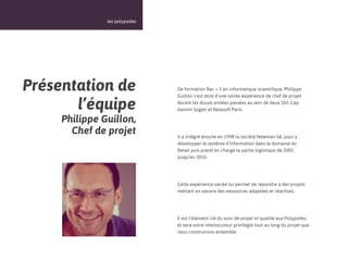 12



               les polypodes




Présentation de                De formation Bac + 5 en informatique scientifique, Philippe
                               Guillon s’est doté d’une solide expérience de chef de projet

       l’équipe                durant les douze années passées au sein de deux SSII, Cap
                               Gemini Sogeti et Relasoft Paris.

     Philippe Guillon,
       Chef de projet          Il a intégré ensuite en 1998 la société Newman SA, pour y
                               développer le système d’information dans le domaine du
                               Retail puis prend en charge la partie logistique de 2005
                               jusqu’en 2010.




                               Cette expérience variée lui permet de répondre à des projets
                               mettant en oeuvre des ressources adaptées et réactives.




                               Il est l’élément clé du suivi de projet et qualité aux Polypodes,
                               et sera votre interlocuteur privilégié tout au long du projet que
                               nous construirons ensemble.
 