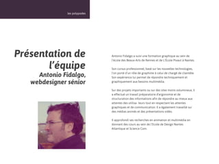 13



               les polypodes




Présentation de                Antonio Fidalgo a suivi une formation graphique au sein de
                               l’école des Beaux-Arts de Rennes et de L’École Pivaut à Nantes.

       l’équipe                Son cursus professionnel, basé sur les nouvelles technologies,

     Antonio Fidalgo,          l’on porté d’un rôle de graphiste à celui de chargé de clientèle.
                               Son expérience lui permet de répondre techniquement et
   webdesigner sénior          graphiquement aux besoins multimédia.

                               Sur des projets importants ou sur des sites moins volumineux, il
                               a effectué un travail préparatoire d’ergonomie et de
                               structuration des informations afin de répondre au mieux aux
                               attentes des utilisa- teurs tout en respectant les attentes
                               graphiques et de communication. Il a également travaillé sur
                               des médias animés et des présentations vidéo.

                               Il approfondi ses recherches en animation et multimédia en
                               donnant des cours au sein de l’Ecole de Design Nantes
                               Atlantique et Science Com.
 