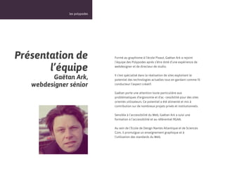 14



               les polypodes




Présentation de                Formé au graphisme à l’école Pivaut, Gaëtan Ark a rejoint
                               l’équipe des Polypodes après s’être doté d’une expérience de

       l’équipe                webdesigner et de directeur de studio.


         Gaëtan Ark,           Il s’est spécialisé dans la réalisation de sites exploitant le
                               potentiel des technologies actuelles tous en gardant comme fil
   webdesigner sénior          conducteur l’aspect créatif.

                               Gaëtan porte une attention toute particulière aux
                               problématiques d’ergonomie et d’ac- cessibilité pour des sites
                               orientés utilisateurs. Ce potentiel a été alimenté et mis à
                               contribution sur de nombreux projets privés et institutionnels.

                               Sensible à l’accessibilité du Web, Gaëtan Ark a suivi une
                               formation à l’accessibilité et au référentiel RGAA.

                               Au sein de l’Ecole de Design Nantes Atlantique et de Sciences
                               Com, il promulgue un enseignement graphique et à
                               l’utilisation des standards du Web.
 