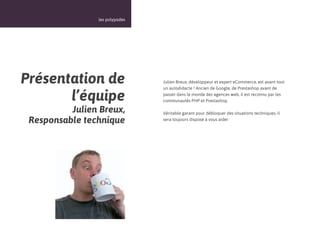 15



                les polypodes




Présentation de                 Julien Breux, développeur et expert eCommerce, est avant tout
                                un autodidacte ! Ancien de Google, de Prestashop avant de

       l’équipe                 passer dans le monde des agences web, il est reconnu par les
                                communautés PHP et Prestashop.

          Julien Breux,         Véritable garant pour débloquer des situations techniques, il
 Responsable technique          sera toujours disposé à vous aider
 