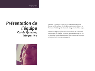 16



              les polypodes




Présentation de               Après un BTS Design Produit et une licence Conception et
                              Design de l’Emballage, Carole Quinaou s’est orientée vers la

       l’équipe               formation Webdesign de l’École de Design Nantes Atlan- tique.


     Carole Quinaou,          Sa sensibilité graphique et ses connaissances des contraintes
                              techniques l’on amenée, après une expérience d’un an en SSII
         intégratrice         à rejoindre l’équipe des Polypodes pour y remplir les fonctions
                              d’intégratrice HTML, CSS et Javascript.
 