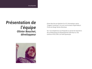 17



              les polypodes




Présentation de               Olivier Bouchet est diplômé d’un IUT informatique, option
                              “imagerie numérique”, et a suivi une formation Hypermédia à

       l’équipe               l’École de Design Nantes Atlantique.


     Olivier Bouchet,         Ses 7 ans d'expérience aux Polypodes lui permet de répondre à
                              des problématiques de développement spécifique sur des
        développeur           solutions HTM, HTML 5 et Flash dynamique.
 