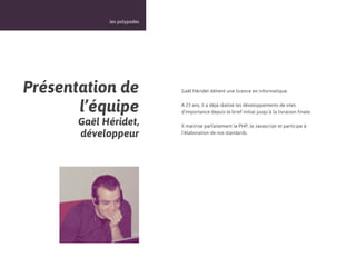 18



             les polypodes




Présentation de              Gaël Héridet détient une licence en informatique.


       l’équipe              A 23 ans, il a déjà réalisé les développements de sites
                             d’importance depuis le brief initial jusqu’à la livraison finale.

       Gaël Héridet,         Il maitrise parfaitement le PHP, le Javascript et participe à
       développeur           l’élaboration de nos standards.
 