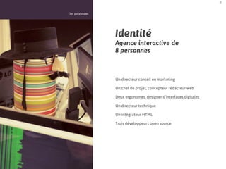 2



les polypodes




                Identité
                Agence interactive de
                8 personnes



                Un directeur conseil en marketing

                Un chef de projet, concepteur rédacteur web

                Deux ergonomes, designer d’interfaces digitales

                Un directeur technique

                Un intégrateur HTML

                Trois développeurs open source
 