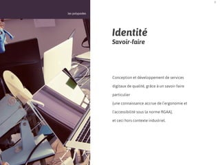3



les polypodes




                Identité
                Savoir-faire




                Conception et développement de services

                digitaux de qualité, grâce à un savoir-faire

                particulier

                (une connaissance accrue de l’ergonomie et

                l’accessibilité sous la norme RGAA),

                et ceci hors contexte industriel.
 