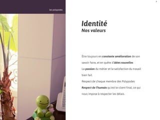 4



les polypodes




                Identité
                Nos valeurs




                Être toujours en constante amélioration de son

                savoir-faire, et en quête d’idées nouvelles

                La passion du métier et la satisfaction du travail

                bien fait.

                Respect de chaque membre des Polypodes

                Respect de l’humain qu’est le client final, ce qui

                nous impose à respecter les délais.
 