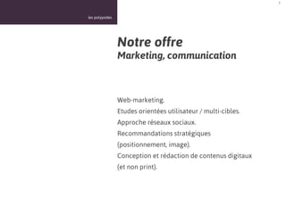 5



les polypodes




                Notre offre
                Marketing, communication



                Web-marketing.
                Etudes orientées utilisateur / multi-cibles.
                Approche réseaux sociaux.
                Recommandations stratégiques
                (positionnement, image).
                Conception et rédaction de contenus digitaux
                (et non print).
 