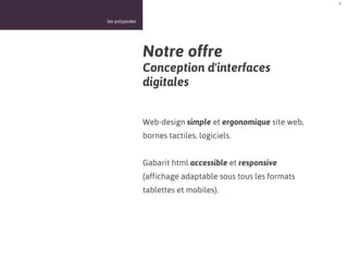 6



les polypodes




                Notre offre
                Conception d'interfaces
                digitales


                Web-design simple et ergonomique site web,
                bornes tactiles, logiciels.


                Gabarit html accessible et responsive
                (affichage adaptable sous tous les formats
                tablettes et mobiles).
 