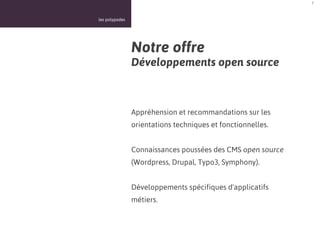 7



les polypodes




                Notre offre
                Développements open source



                Appréhension et recommandations sur les
                orientations techniques et fonctionnelles.


                Connaissances poussées des CMS open source
                (Wordpress, Drupal, Typo3, Symphony).


                Développements spécifiques d'applicatifs
                métiers.
 