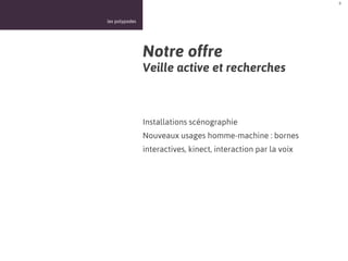 8



les polypodes




                Notre offre
                Veille active et recherches



                Installations scénographie
                Nouveaux usages homme-machine : bornes
                interactives, kinect, interaction par la voix
 