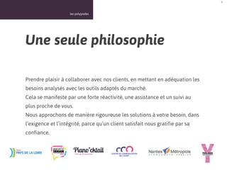 9



                    les polypodes




Une seule philosophie

Prendre plaisir à collaborer avec nos clients, en mettant en adéquation les
besoins analysés avec les outils adaptés du marché.
Cela se manifeste par une forte réactivité, une assistance et un suivi au
plus proche de vous.
Nous approchons de manière rigoureuse les solutions à votre besoin, dans
l’exigence et l’intégrité, parce qu’un client satisfait nous gratifie par sa
confiance.
 