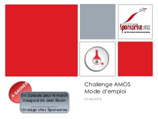 Challenge AMOS
Mode d’emploi
23 mai 2013
5 x 2 places pour le match
inaugural de Jean Bouin
____________
Un stage chez Sponsorise
 