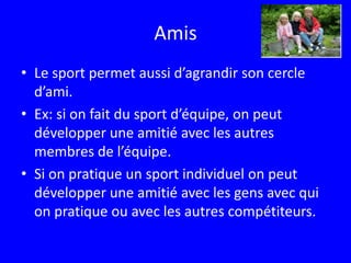 AmisLe sport permet aussi d’agrandir son cercle d’ami.Ex: si on fait du sport d’équipe, on peut développer une amitié avec les autres membres de l’équipe.Si on pratique un sport individuel on peut développer une amitié avec les gens avec qui on pratique ou avec les autres compétiteurs. 