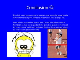 Conclusion Pour finir, nous pensons que le sport est une bonne façon de rendre le monde meilleur pour toutes les raisons que vous avez pu lire.Nous relions ce projet de niveau avec l’aire d’interaction santé et formation sociale car le sport aide les gens à se garder en formes et les gens ont une meilleure conditions de vie si ils ne sont pas rejetés ou si ils ne sont pas délinquants! 