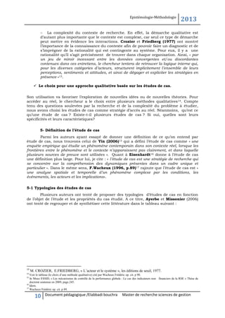 Epistémologie-Méthodologie

2013

 La complexité du contexte de recherche. En effet, la démarche qualitative est
d’autant plus importante que le contexte est complexe, car seul ce type de démarche
peut mettre en évidence les interactions. Crozier et Friedberg (1977) ont montré
l’importance de la connaissance du contexte afin de pouvoir faire un diagnostic et de
s’imprégner de la rationalité qui est contingente au système. Pour eux, il y a une
rationalité qu’il s’agit précisément de trouver dans chaque organisation. Ainsi, « par
un jeu de miroir incessant entre les données convergentes et/ou discordantes
contenues dans ces entretiens, le chercheur tentera de retrouver la logique interne qui,
pour les diverses catégories d’acteurs, structurent implicitement l’ensemble de leurs
perceptions, sentiments et attitudes, et ainsi de dégager et expliciter les stratégies en
présence »13.
 Le choix pour une approche qualitative basée sur les études de cas.
Son utilisation va favoriser l’exploration de nouvelles idées ou de nouvelles théories. Pour
accéder au réel, le chercheur a le choix entre plusieurs méthodes qualitatives 14. Compte
tenu des questions soulevées par la recherche et de la complexité du problème à étudier,
nous avons choisi les études de cas comme stratégie d’accès au réel. Néanmoins, qu’est ce
qu’une étude de cas ? Existe-t-il plusieurs études de cas ? Si oui, quelles sont leurs
spécificités et leurs caractéristiques?
5- Définition de l’étude de cas
Parmi les auteurs ayant essayé de donner une définition de ce qu’on entend par
étude de cas, nous trouvons celui de Yin (2006)15 qui a défini l’étude de cas comme « une
enquête empirique qui étudie un phénomène contemporain dans son contexte réel, lorsque les
frontières entre le phénomène et le contexte n’apparaissent pas clairement, et dans laquelle
plusieurs sources de preuve sont utilisées ». Quant à Eisenhardt16 donne à l’étude de cas
une définition plus large. Pour lui, je cite : « l’étude de cas est une stratégie de recherche qui
se concentre sur la compréhension des dynamiques présentes dans un cadre unique et
particulier ». Dans le même sens, F.Wacheux (1996, p.89)17 rajoute que l’étude de cas est «
une analyse spatiale et temporelle d’un phénomène complexe par les conditions, les
événements, les acteurs et les implications».
5-1 Typologies des études de cas
Plusieurs auteurs ont tenté de proposer des typologies d’études de cas en fonction
de l’objet de l’étude et les propriétés du cas étudié. A ce titre, Ayerbe et Missonier (2006)
ont tenté de regrouper et de synthétiser cette littérature dans le tableau suivant :

13

M. CROZIER, E.FRIEDBERG, « L’acteur et le système », les éditions de seuil, 1977.

14

Voir le tableau (le choix d’une méthode qualitative) cité par Wacheux Frédéric op. cit. p 90.
15
In Moez ESSID, « Les mécanismes de contrôle de la performance globale : Le cas des indicateurs non financiers de la RSE » Thèse de
doctorat soutenue en 2009, page.245.
16
Idem.
17
Wacheux Frédéric op. cit. p 89.

10

Document pédagogique /Elabbadi bouchra

Master de recherche sciences de gestion

 