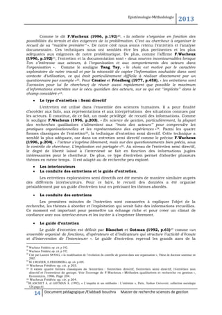 Epistémologie-Méthodologie

2013

Comme le dit F.Wacheux (1996, p.192)20, « la collecte s’organise en fonction des
possibilités du terrain et des exigences de la problémation. C’est au chercheur à organiser le
recueil de sa ‘’matière première’’ ». De notre côté nous avons retenu l’entretien et l’analyse
documentaire. Ces techniques nous ont semblés être les plus pertinentes et les plus
adéquates aux exigences de notre problématique. De plus, comme l’affirme F.Wacheux
(1996, p.192)21, l’entretien et la documentation sont « deux sources incontournables lorsque
l’on s’intéresse aux acteurs, à l’organisation et aux comportements des acteurs dans
l’organisation ». Comme le souligne Tang Tay, « le choix est motivé par le caractère
exploratoire de notre travail et par la nécessité de capter l’information souhaitée dans sont
contexte d’utilisation, ce qui était particulièrement difficile à réaliser directement par un
questionnaire par exemple »22. Pour Crozier et Friedberg (1977, p.458), « les entretiens sont
l’occasion pour lui (le chercheur) de réunir aussi rapidement que possible le maximum
d’informations concrètes sur le vécu quotidien des acteurs, sur ce qui est ‘’implicite’’ dans le
champ considéré »23.


Le type d’entretien : Semi directif

L’entretien est utilisé dans l’ensemble des sciences humaines. Il a pour finalité
d’accéder aux faits, aux représentations et aux interprétations des situations connues par
les acteurs. Il constitue, de ce fait, un mode privilégié de recueil des informations. Comme
le souligne F.Wacheux (1996, p.203), « En science de gestion, particulièrement, la plupart
des recherches qualitatives s’alimentent aux ‘’mots des acteurs’’ pour comprendre les
pratiques organisationnelles et les représentations des expériences »24. Parmi les quatre
formes classiques de l’entretien25, la technique d’entretien semi directif. Cette technique a
semblé la plus adéquate, car dans un entretien semi directif comme le précise F.Wacheux
(1996, p.204), « l’acteur s’exprime librement, mais sur des questionnements bien précis, sous
le contrôle de chercheur. L’implication est partagée »26. Au niveau de l’entretien semi directif,
le degré de liberté laissé à l’interviewé se fait en fonction des informations jugées
intéressantes pour le chercheur. De plus, ce type d’entretien permet d’aborder plusieurs
thèmes en même temps. Il est adapté au de recherche peu exploré.



Les interlocuteurs
La conduite des entretiens et le guide d’entretien.

Les entretiens exploratoires semi directifs ont été menés de manière similaire auprès
des différents interlocuteurs. Pour ce faire, le recueil des données a été organisé
préalablement par un guide d’entretien tout en précisant les thèmes abordés.


La conduite des entretiens

Les premières minutes de l’entretien sont consacrées à expliquer l’objet de la
recherche, les thèmes à aborder et l’exploitation qui serait faite des informations recueillies.
Ce moment est important pour permettre un échange riche et pour créer un climat de
confiance avec nos interlocuteurs et les inciter à s’exprimer librement.


Le guide d’entretien

Le guide d’entretien est définit par Blanchet et Gotman (1992, p.61)27 comme «un
ensemble organisé de fonctions, d’opérateurs et d’indicateurs qui structure l’activité d’écoute
et d’intervention de l’interviewer ». Le guide d’entretien reprend les grands axes de la
20

Wacheux Frédéric op. cit. p 192.
Wacheux Frédéric op. cit. p 192.
22
Cité par Laurent SPANG, « la modélisation de l’évolution du contrôle de gestion dans une organisation », Thèse de doctorat soutenue en
2002.
23
M. CROZIER, E.FRIEDBERG, op. cit. p.458.
24 Wacheux Frédéric op. cit. p 203.
25 Il existe quatre formes classiques de l’entretien : l’entretien directif, l’entretien semi directif, l’entretien non
directif et l’entretient de groupe. Voir l’ouvrage de F.Wacheux « Méthodes qualitatives et recherche en gestion »,
Economica, 1996. Page 204.
26 Wacheux Frédéric op. cit. p 204.
27
BLANCHET A. et GOTMAN A. (1992), « L’enquête et ses méthodes : L’entretien », Paris, Nathan Université, collection sociologie
128.page.61.
21

14

Document pédagogique /Elabbadi bouchra

Master de recherche sciences de gestion

 