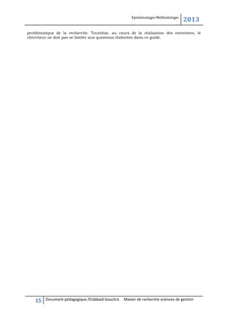 Epistémologie-Méthodologie

2013

problématique de la recherche. Toutefois, au cours de la réalisation des entretiens, le
chercheur ne doit pas se limiter aux questions élaborées dans ce guide.

15

Document pédagogique /Elabbadi bouchra

Master de recherche sciences de gestion

 