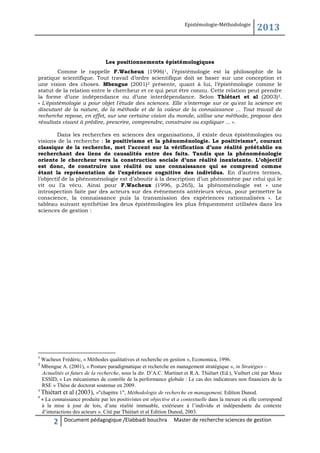 Epistémologie-Méthodologie

2013

Les positionnements épistémologiques
Comme le rappelle F.Wacheux (1996)1, l’épistémologie est la philosophie de la
pratique scientifique. Tout travail d’ordre scientifique doit se baser sur une conception et
une vision des choses. Mbengue (2001)2 présente, quant à lui, l’épistémologie comme le
statut de la relation entre le chercheur et ce qui peut être connu. Cette relation peut prendre
la forme d’une indépendance ou d’une interdépendance. Selon Thiétart et al (2003)3.
« L'épistémologie a pour objet l'étude des sciences. Elle s'interroge sur ce qu'est la science en
discutant de la nature, de la méthode et de la valeur de la connaissance ... Tout travail de
recherche repose, en effet, sur une certaine vision du monde, utilise une méthode, propose des
résultats visant à prédire, prescrire, comprendre, construire ou expliquer ... ».
Dans les recherches en sciences des organisations, il existe deux épistémologies ou
visions de la recherche : le positivisme et la phénoménologie. Le positivisme 4, courant
classique de la recherche, met l’accent sur la vérification d’une réalité préétablie en
recherchant des liens de causalités entre des faits. Tandis que la phénoménologie
oriente le chercheur vers la construction sociale d’une réalité inexistante. L’objectif
est donc, de construire une réalité ou une connaissance qui se comprend comme
étant la représentation de l’expérience cognitive des individus. En d’autres termes,
l’objectif de la phénoménologie est d’aboutir à la description d’un phénomène par celui qui le
vit ou l’a vécu. Ainsi pour F.Wacheux (1996, p.265), la phénoménologie est « une
introspection faite par des acteurs sur des évènements antérieurs vécus, pour permettre la
conscience, la connaissance puis la transmission des expériences rationnalisées ». Le
tableau suivant synthétise les deux épistémologies les plus fréquemment utilisées dans les
sciences de gestion :

1

Wacheux Frédéric, « Méthodes qualitatives et recherche en gestion », Economica, 1996.
Mbengue A. (2001), « Posture paradigmatique et recherche en management stratégique », in Stratégies –
Actualités et futurs de la recherche, sous la dir. D’A.C. Martinet et R.A. Thiétart (Ed.), Vuibert cité par Moez
ESSID, « Les mécanismes de contrôle de la performance globale : Le cas des indicateurs non financiers de la
RSE » Thèse de doctorat soutenue en 2009.
3
Thiétart et al (2003), »"chapitre 1", Méthodologie de recherche en management, Edition Dunod.
4
« La connaissance produite par les positivistes est objective et a contextuelle dans la mesure où elle correspond
à la mise à jour de lois, d’une réalité immuable, extérieure à l’individu et indépendante du contexte
d’interactions des acteurs ». Cité par Thiétart et al Edition Dunod, 2003.
2

2

Document pédagogique /Elabbadi bouchra

Master de recherche sciences de gestion

 