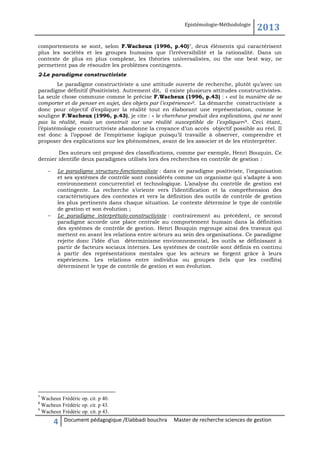 Epistémologie-Méthodologie

2013

comportements se sont, selon F.Wacheux (1996, p.40)7, deux éléments qui caractérisent
plus les sociétés et les groupes humains que l’irréversibilité et la rationalité. Dans un
contexte de plus en plus complexe, les théories universalistes, ou the one best way, ne
permettent pas de résoudre les problèmes contingents.
2-Le paradigme constructiviste
Le paradigme constructiviste a une attitude ouverte de recherche, plutôt qu’avec un
paradigme définitif (Positiviste). Autrement dit, il existe plusieurs attitudes constructivistes.
La seule chose commune comme le précise F.Wacheux (1996, p.43) : « est la manière de se
comporter et de penser en sujet, des objets par l’expérience» 8. La démarche constructiviste a
donc pour objectif d’expliquer la réalité tout en élaborant une représentation, comme le
souligne F.Wacheux (1996, p.43), je cite : « le chercheur produit des explications, qui ne sont
pas la réalité, mais un construit sur une réalité susceptible de l’expliquer»9. Ceci étant,
l’épistémologie constructiviste abandonne la croyance d’un accès objectif possible au réel. Il
est donc à l’opposé de l’empirisme logique puisqu’il travaille à observer, comprendre et
proposer des explications sur les phénomènes, avant de les associer et de les réinterpréter.
Des auteurs ont proposé des classifications, comme par exemple, Henri Bouquin. Ce
dernier identifie deux paradigmes utilisés lors des recherches en contrôle de gestion :




Le paradigme structuro-fonctionnaliste : dans ce paradigme positiviste, l’organisation
et ses systèmes de contrôle sont considérés comme un organisme qui s’adapte à son
environnement concurrentiel et technologique. L’analyse du contrôle de gestion est
contingente. La recherche s’oriente vers l’identification et la compréhension des
caractéristiques des contextes et vers la définition des outils de contrôle de gestion
les plus pertinents dans chaque situation. Le contexte détermine le type de contrôle
de gestion et son évolution ;
Le paradigme interprétato-constructiviste : contrairement au précédent, ce second
paradigme accorde une place centrale au comportement humain dans la définition
des systèmes de contrôle de gestion. Henri Bouquin regroupe ainsi des travaux qui
mettent en avant les relations entre acteurs au sein des organisations. Ce paradigme
rejette donc l’idée d’un déterminisme environnemental, les outils se définissant à
partir de facteurs sociaux internes. Les systèmes de contrôle sont définis en continu
à partir des représentations mentales que les acteurs se forgent grâce à leurs
expériences. Les relations entre individus ou groupes (tels que les conflits)
déterminent le type de contrôle de gestion et son évolution.

7

Wacheux Frédéric op. cit. p 40.
Wacheux Frédéric op. cit. p 43.
9
Wacheux Frédéric op. cit. p 43.
8

4

Document pédagogique /Elabbadi bouchra

Master de recherche sciences de gestion

 