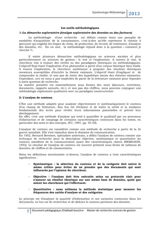 Epistémologie-Méthodologie

2013

Les outils méthodologiques
1--La démarche exploratoire (Analyse exploratoire des données ou des facteurs)
La méthodologie d’une recherche est définie comme étant une panoplie de
modalités d’acquisition de la connaissance, c'est-à-dire qu’elle représente le chemin à
parcourir qui englobe les étapes de choix, de production, de recueil, de traitement, d’analyse
des données, etc. En un mot, la méthodologie répond donc à la question « comment je
cherche ?».
Il existe plusieurs démarches méthodologiques en sciences sociales et plus
particulièrement en sciences de gestion : le test et l’exploration. A travers le test, le
chercheur vise à évaluer des vérités ou des paradigmes théoriques ou méthodologiques.
L’objectif final étant l’explication d’un phénomène à partir d’un corpus théorique bien établi.
A travers l’exploration, le chercheur ambitionne à proposer des résultats théoriques
novateurs susceptibles d’enrichir la théorie existante. L’objectif étant d’expliquer et de
comprendre la réalité, et non pas de tester des hypothèses issues des théories existantes.
Cependant, ceci ne nous a pas empêchés de partir de la littérature existante pour répondre
à notre question de recherche.
La matière première est essentiellement sous formes des mots (discours, entretiens,
documents, rapports annuels, etc.), et non pas des chiffres, nous pouvons conjuguer une
méthodologie exploratoire qualitative avec un paradigme constructiviste
2- L’analyse de contenu
C’Est une méthode adaptée pour analyser objectivement et systématiquement le contenu
d’un champ de littérature. Son but est d’éclairer et de tester la vérité et la tendance
fondamentale des écrits pour révéler leurs informations potentielles et prévoir leur
développement.
En effet, c’est une méthode d’analyse qui tend à quantifier le qualitatif par un processus
d’abstraction et de comptage de certaines caractéristiques contenues dans les textes, en
particulier des mots et des concepts. (FU, 1997, pp. 55-59).
L’analyse de contenu est considérée comme une méthode de recherche à partir de la 2e
guerre mondiale. Elle s’est répandue dans le domaine de communication.
En 1952, Bernard Berelson, spécialiste américain, a défini l’analyse de contenu comme une
technique de recherche pour la description objective, systématique et quantitative du
contenu manifeste de la communication ayant des caractéristiques claires (BERELSON,
1952). Le résultat de l’analyse de contenu est souvent présenté sous forme de tableaux de
données, de chiffres et de commentaires.
Selon les définitions mentionnées ci-dessus, l’analyse de contenu a trois caractéristiques
significatives :
–

Systématique : la sélection du contenu et de la catégorie doit suivre le
même critère pour éviter de ne prendre que des documents qui sont
influencés par l’opinion du chercheur.

–

Objective : l’analyse doit être exécutée selon un protocole clair pour
s’assurer un résultat identique sur une même base de données, quels que
soient les chercheurs qui l’effectuent.

–

Quantitative : nous utilisons la méthode statistique pour mesurer les
fréquences des unités d’analyse et des catégories.

Le principe est d’analyser la quantité d’information et ses variantes contenues dans les
documents. Le but est de rechercher et de déduire le contenu pertinent des données.

7

Document pédagogique /Elabbadi bouchra

Master de recherche sciences de gestion

 