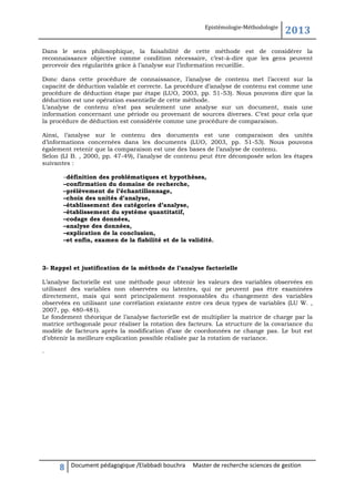 Epistémologie-Méthodologie

2013

Dans le sens philosophique, la faisabilité de cette méthode est de considérer la
reconnaissance objective comme condition nécessaire, c’est-à-dire que les gens peuvent
percevoir des régularités grâce à l’analyse sur l’information recueillie.
Donc dans cette procédure de connaissance, l’analyse de contenu met l’accent sur la
capacité de déduction valable et correcte. La procédure d’analyse de contenu est comme une
procédure de déduction étape par étape (LUO, 2003, pp. 51-53). Nous pouvons dire que la
déduction est une opération essentielle de cette méthode.
L’analyse de contenu n’est pas seulement une analyse sur un document, mais une
information concernant une période ou provenant de sources diverses. C’est pour cela que
la procédure de déduction est considérée comme une procédure de comparaison.
Ainsi, l’analyse sur le contenu des documents est une comparaison des unités
d’informations concernées dans les documents (LUO, 2003, pp. 51-53). Nous pouvons
également retenir que la comparaison est une des bases de l’analyse de contenu.
Selon (LI B. , 2000, pp. 47-49), l’analyse de contenu peut être décomposée selon les étapes
suivantes :
–définition des problématiques et hypothèses,
–confirmation du domaine de recherche,
–prélèvement de l’échantillonnage,
–choix des unités d’analyse,
–établissement des catégories d’analyse,
–établissement du système quantitatif,
–codage des données,
–analyse des données,
–explication de la conclusion,
–et enfin, examen de la fiabilité et de la validité.

3- Rappel et justification de la méthode de l’analyse factorielle
L’analyse factorielle est une méthode pour obtenir les valeurs des variables observées en
utilisant des variables non observées ou latentes, qui ne peuvent pas être examinées
directement, mais qui sont principalement responsables du changement des variables
observées en utilisant une corrélation existante entre ces deux types de variables (LU W. ,
2007, pp. 480-481).
Le fondement théorique de l’analyse factorielle est de multiplier la matrice de charge par la
matrice orthogonale pour réaliser la rotation des facteurs. La structure de la covariance du
modèle de facteurs après la modification d’axe de coordonnées ne change pas. Le but est
d’obtenir la meilleure explication possible réalisée par la rotation de variance.
.

8

Document pédagogique /Elabbadi bouchra

Master de recherche sciences de gestion

 