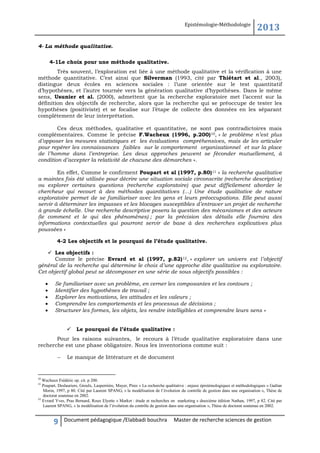 Epistémologie-Méthodologie

2013

4- La méthode qualitative.
4-1Le choix pour une méthode qualitative.
Très souvent, l’exploration est liée à une méthode qualitative et la vérification à une
méthode quantitative. C’est ainsi que Silverman (1993, cité par Thiétart et al., 2003),
distingue deux écoles en sciences sociales : l’une orientée sur le test quantitatif
d’hypothèses, et l’autre tournée vers la génération qualitative d’hypothèses. Dans le même
sens, Usunier et al. (2000), admettent que la recherche exploratoire met l’accent sur la
définition des objectifs de recherche, alors que la recherche qui se préoccupe de tester les
hypothèses (positiviste) et se focalise sur l’étape de collecte des données en les séparant
complètement de leur interprétation.
Ces deux méthodes, qualitative et quantitative, ne sont pas contradictoires mais
complémentaires. Comme le précise F.Wacheux (1996, p.200)10, « le problème n’est plus
d’opposer les mesures statistiques et les évaluations compréhensives, mais de les articuler
pour repérer les connaissances faibles sur le comportement organisationnel et sur la place
de l’homme dans l’entreprise. Les deux approches peuvent se féconder mutuellement, à
condition d’accepter la relativité de chacune des démarches ».
En effet, Comme le confirment Poupart et al (1997, p.80) 11 « la recherche qualitative
a maintes fois été utilisée pour décrire une situation sociale circonscrite (recherche descriptive)
ou explorer certaines questions (recherche exploratoire) que peut difficilement aborder le
chercheur qui recourt à des méthodes quantitatives (…) Une étude qualitative de nature
exploratoire permet de se familiariser avec les gens et leurs préoccupations. Elle peut aussi
servir à déterminer les impasses et les blocages susceptibles d’entraver un projet de recherche
à grande échelle. Une recherche descriptive posera la question des mécanismes et des acteurs
(le comment et le qui des phénomènes) ; par la précision des détails elle fournira des
informations contextuelles qui pourront servir de base à des recherches explicatives plus
poussées »
4-2 Les objectifs et le pourquoi de l’étude qualitative.
 Les objectifs :
Comme le précise Evrard et al (1997, p.82) 12, « explorer un univers est l’objectif
général de la recherche qui détermine le choix d’une approche dite qualitative ou exploratoire.
Cet objectif global peut se décomposer en une série de sous objectifs possibles :






Se familiariser avec un problème, en cerner les composantes et les contours ;
Identifier des hypothèses de travail ;
Explorer les motivations, les attitudes et les valeurs ;
Comprendre les comportements et les processus de décisions ;
Structurer les formes, les objets, les rendre intelligibles et comprendre leurs sens »


Le pourquoi de l’étude qualitative :

Pour les raisons suivantes, le recours à l’étude qualitative exploratoire dans une
recherche est une phase obligatoire. Nous les inventorions comme suit :


Le manque de littérature et de document

10

Wacheux Frédéric op. cit. p 200.
Poupart, Deslauriers, Groulx, Lasperrière, Mayer, Pires « La recherche qualitative : enjeux épistémologiques et méthodologiques » Gaëtan
Morin, 1997, p 80. Cité par Laurent SPANG, « la modélisation de l’évolution du contrôle de gestion dans une organisation », Thèse de
doctorat soutenue en 2002.
12
Evrard Yves, Pras Bernard, Roux Elyette « Market : étude et recherches en marketing » deuxième édition Nathan, 1997, p 82. Cité par
Laurent SPANG, « la modélisation de l’évolution du contrôle de gestion dans une organisation », Thèse de doctorat soutenue en 2002.
11

9

Document pédagogique /Elabbadi bouchra

Master de recherche sciences de gestion

 