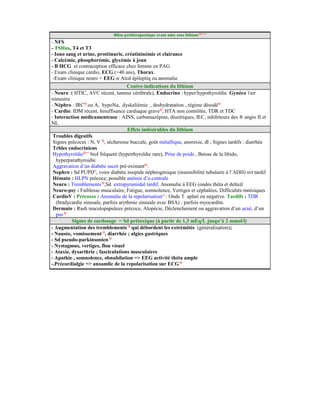 Bilan préthérapeutique avant mise sous lithium Q++++
- NFS
- TSHus, T4 et T3
- Iono sang et urine, protéinurie, créatininémie et clairance
- Calcémie, phosphorémie, glycémie à jeun
- Β HCG et contraception efficace chez femme en PAG
- Exam clinique cardio, ECG (>40 ans), Thorax.
-Exam clinique neuro + EEG si Atcd épileptiq ou anomalie
Contre-indications du lithium
- Neuro :( HTIC, AVC récent, tumeur cérébrale), Endocrino : hyper/hypothyroïdie. Gynéco 1ier
trimestre
- Néphro : IRCQ
ou A, hypoNa, dyskaliémie , deshydratation , régime désodéQ
- Cardio: IDM récent, Insuffisance cardiaque graveQ
, HTA non contrôlée, TDR et TDC
- Interaction médicamenteuse : AINS, carbamazépine, diurétiques, IEC, inhibiteurs des ® angio II et
NL
Effets indésirables du lithium
Troubles digestifs
Signes précoces : N, V Q
, sécheresse buccale, goût métallique, anorexie, dl ; Signes tardifs : diarrhée
Trbles endocriniens
HypothyroïdieQ++
biol fréquent (hyperthyroïdie rare), Prise de poids , Baisse de la libido,
hyperparathyroidie
Aggravation d’un diabète sucré pré-existantQ
:
Nephro : Sd PUPDQ
, voire diabète insipide néphrogénique (insensibilité tubulaire à l’ADH) svt tardif
Hémato : HLPN précoce, possible anémie d’o.centrale
Neuro : Tremblements Q
,Sd extrapyramidal tardif, Anomalie à EEG (ondes théta et delta)l
Neuro-psy : Faiblesse musculaire, Fatigue, somnolence, Vertiges et céphalées, Difficultés mnésiques
CardioV : Précoces : Anomalie de la repolarisationQ
: Onde T aplati ou négative. Tardifs : TDR
(bradycardie sinusale, parfois arythmie sinusale avec BSA) : parfois myocardite.
Dermato : Rash maculopapuleux précoce, Alopécie, Déclenchement ou aggravation d’un acné, d’un
psoQ
Signes de surdosage = Sd prétoxique (à partir de 1,3 mEq/L jusqu’à 2 mmol/l)
- Augmentation des tremblements Q
qui débordent les extrémités (généralisation);
- Nausée, vomissement Q
, diarrhée ; algies gastriques
- Sd pseudo-parkinsonien Q
- Nystagmus, vertiges, flou visuel
- Ataxie, dysarthrie ; fasciculations musculaires
- Apathie , somnolence, obnubilation => EEG activité théta ample
-.Précordialgie => anoamlie de la repolarisation sur ECG Q
 