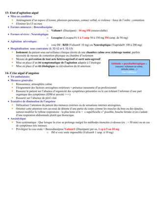 13- Etat d’agitation aiguë
• Mise en condition
 Aménagment d’un espave d’écoute, plusieurs personnes, contact verbal, si violence : force de l’ordre ; contention
 Eliminer les CI au max
• Formes mineures : Benzodiazépine
o Valium® (Diazépam) : 10 mg IM (renouvelable)
• Formes sévères : Neuroleptique
o Loxapine (Loxapac®) 1 à 3 amp 50 à 150 mg IM (amp. de 50 mg)
• Agitation névrotique:
o voie IM : BZD (Valium® 10 mg) ou Neuroleptique (Tiapridal® 100 à 200 mg)
• Hospitalisation sous contrainte (L 32-12 et L 32-13)
 Isolement du patient sous surveillance clinique étroite ds une chambre calme avec éclairage tamisé, parfois
nécessité de mesure de contention physique ou chambre d’isolement
 Mesure de prévention de tout acte hétéro-agréssif et surtt auto-agressif.
 Mise en place d’un ttt symptomatique de l’agitation adaptée à l’étiologie
 Mise en place d’un ttt étiologique ou réévaluation du ttt anterieur.
14- Crise aiguë d’angoisse
• Ttt ambulatoire
• Mesures générales
 Réassurance, atmosphère calme
 Eloignement des facteurs anxiogènes extérieurs + présence rassurante d’un professionnel
 Rassurer le patient sur l’absence d’organicité des symptômes présentées ou le cas échéant l’informer d’une part
organique des symptômes (IDM et anxiété +++)
 Rassurer sur l’absence de péril vital.
• Tentative de diminution de l’angoisse
 Défocaliser l’attention du patient des menaces externes ou de sensations internes anxiogènes,
 Orienter cette attention vers un essai de détente d’une partie du corps comme les muscles du bras ou des épaules,
surtout modifier le rythme respiratoire : la plus lente et le + « superficielle »" possible, bouche fermée et en s’aidant
d’une respiration abdominale plutôt que thoracique.
• Anxiolytique
 Non systématique : Que lorsque la crise se prolonge malgré les méthodes énoncées ci-dessus (ex : > 30 min) ou en cas
de symptômes très intenses.
 Privilégier la voie orale = Benzodiazépine Valium® (Diazépam) per os, 1 cp à 5 ou 10 mg
o IM si voie orale impossible (Valium® 1 amp. à 10 mg)
Attitude « psychothérapique »
(rassurer, isolement au calme,
attitude calme…)
Surveillance
 