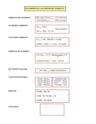 FORMULE DE COCKROFT
NATREMIE CORRIGEE
CALCEMIE CORRIGEE
FORMULE DE MADDREY
QUANTITÉ D’ALCOOL
VALEUR ÉNEGÉTIQUE
HEMATO
SANTE PUB
LES FORMULES A SAVOIR POUR L’INTERNAT
( )
Femmesi
Hommesi
plasmCréat
Poidsâge
Lµmol
Kg
04,1
23,1140
/
×
×−
Na mes + Gly/3
Gly en mmol/L
Na mes + (Gly – 5) / 3,5
Ca mes + (40 – Alb)/50 (= x 0,02)
∆(Alb) = 10 g/L <==>∆ Ca = 0,2 mmol
4,6 [ TQ(en s) – 12.5 ] + BT (en µmol/L) ≥ 32
17
Cortancyl 60 mg/j => 1 mois . Arrêt net
0,8 x Qte en ml x degré d’alcoolémie
Protide 4 Kcal/g
Glucide 4 Kcal/g
Alcool 7 Kcal/g
Lipide 9 Kcal/g
Glucide ds OH
Vin blanc = 40 g/L
Bière = 30 g/L
Vin rouge = trace
CCMH = Hb / Ht
VGM = Ht / Nb GR x 10
TCMH = Nb GR/Ht
 