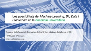 Trobada dels Serveis Informàtics de les Universitats de Catalunya 2017
FRANCESC BALAGUÉ
http://akoranga.org
Les possibilitats del Machine Learning, Big Data i
Blockchain en la docència universitària
 