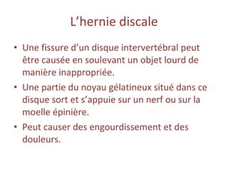 L’hernie   discale Une fissure d’un disque intervertébral peut être causée en soulevant un objet lourd de manière inappropriée. Une partie du noyau gélatineux situé dans ce disque sort et s’appuie sur un nerf ou sur la moelle épinière. Peut causer des engourdissement et des douleurs. 