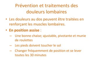 Prévention et traitements des douleurs lombaires Les douleurs au dos peuvent être traitées en renforçant les muscles lombaires. En position assise  :  Une bonne chaise; ajustable, pivotante et munie de roulettes Les pieds doivent toucher le sol Changer fréquemment de position et se lever toutes les 30 minutes 