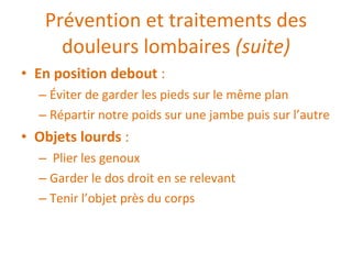 Prévention et traitements des douleurs lombaires  (suite) En position debout  :  Éviter de garder les pieds sur le même plan Répartir notre poids sur une jambe puis sur l’autre Objets lourds  :  Plier les genoux Garder le dos droit en se relevant Tenir l’objet près du corps 