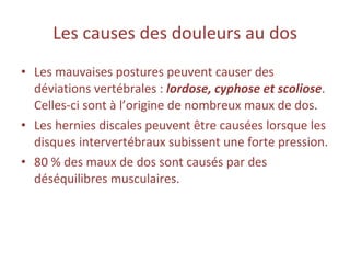 Les causes des douleurs au dos Les mauvaises postures peuvent causer des déviations vertébrales :  lordose, cyphose et scoliose . Celles-ci sont à l’origine de nombreux maux de dos. Les hernies discales peuvent être causées lorsque les disques intervertébraux subissent une forte pression. 80 % des maux de dos sont causés par des déséquilibres musculaires. 