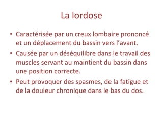 La   lordose Caractérisée par un creux lombaire prononcé et un déplacement du bassin vers l’avant. Causée par un déséquilibre dans le travail des muscles servant au maintient du bassin dans une position correcte. Peut provoquer des spasmes, de la fatigue et de la douleur chronique dans le bas du dos. 