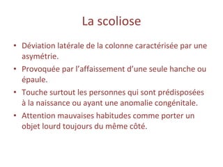 La   scoliose Déviation latérale de la colonne caractérisée par une asymétrie. Provoquée par l’affaissement d’une seule hanche ou épaule. Touche surtout les personnes qui sont prédisposées à la naissance ou ayant une anomalie congénitale. Attention mauvaises habitudes comme porter un objet lourd toujours du même côté.  