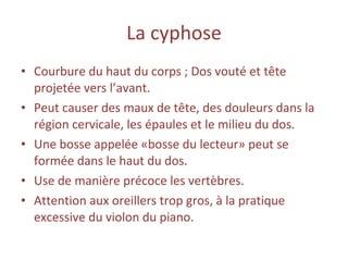 La   cyphose Courbure du haut du corps ; Dos vouté et tête projetée vers l’avant. Peut causer des maux de tête, des douleurs dans la région cervicale, les épaules et le milieu du dos. Une bosse appelée «bosse du lecteur» peut se formée dans le haut du dos. Use de manière précoce les vertèbres. Attention aux oreillers trop gros, à la pratique excessive du violon du piano. 