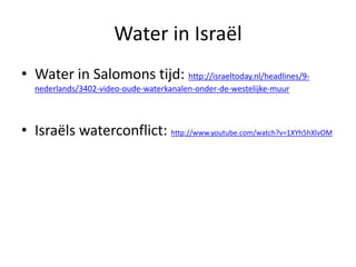 Water in Israël
• Water in Salomons tijd: http://israeltoday.nl/headlines/9-
nederlands/3402-video-oude-waterkanalen-onder-de-westelijke-muur
• Israëls waterconflict: http://www.youtube.com/watch?v=1XYh5hXlvOM
 