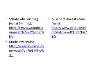 • Schalie olie winning
(vanaf 34 min.):
https://www.youtube.c
om/watch?v=BYb73iiTB
EA
• Crude awakening:
http://www.youtube.co
m/watch?v=7qGM9ypR
-UI
• oil where does it come
from?:
http://www.youtube.co
m/watch?v=IC40mZHu2
ZQ
 