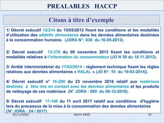 01/11/2022 Karim KRID 10
Citons à titre d’exemple
PREALABLES HACCP
1/ Décret exécutif 12/214 du 15/05/2012 fixant les conditions et les modalités
d’utilisation des additifs alimentaires dans les denrées alimentaires destinées
à la consommation humaine. (JORA N°: 030 du 16-05-2012).
2/ Décret exécutif 13-378 du 09 novembre 2013 fixant les conditions et
modalités relatives à l’information du consommateur (JO N 58 du 18.11.2013).
3/ Arrêté interministériel du 17/03/2014 : règlement technique fixant les règles
relatives aux denrées alimentaires « HALAL » (JO N°: 15 du 19-03-2014).
4/ Décret exécutif n° 16-299 du 23 novembre 2016 relatif aux matériaux
destinés à être mis en contact avec les denrées alimentaires et les produits
de nettoyage de ces matériaux (N° JORA : 069 du 06-12-2016).
5/ Décret exécutif 17-140 du 11 avril 2017 relatif aux conditions d'hygiène
lors du processus de la mise à la consommation des denrées alimentaires
(N° JORA : 24 / 2017)
 