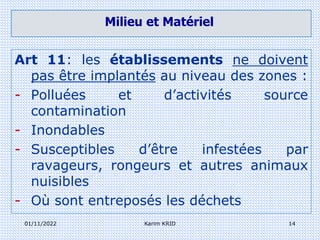 01/11/2022 Karim KRID 14
Art 11: les établissements ne doivent
pas être implantés au niveau des zones :
- Polluées et d’activités source
contamination
- Inondables
- Susceptibles d’être infestées par
ravageurs, rongeurs et autres animaux
nuisibles
- Où sont entreposés les déchets
Milieu et Matériel
 