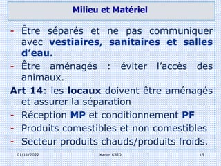 01/11/2022 Karim KRID 15
- Être séparés et ne pas communiquer
avec vestiaires, sanitaires et salles
d’eau.
- Être aménagés : éviter l’accès des
animaux.
Art 14: les locaux doivent être aménagés
et assurer la séparation
- Réception MP et conditionnement PF
- Produits comestibles et non comestibles
- Secteur produits chauds/produits froids.
Milieu et Matériel
 