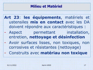 01/11/2022 Karim KRID 17
Milieu et Matériel
Art 23: les équipements, matériels et
ustensiles mis en contact avec les DA
doivent répondre aux caractéristiques :
- Aspect permettant installation,
entretien, nettoyage et désinfection
- Avoir surfaces lisses, non toxiques, non
corrosives et résistantes (nettoyage)
- Construits avec matériau non toxique
 