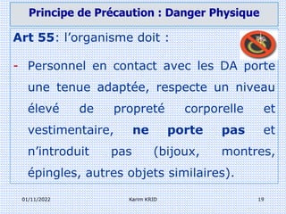 01/11/2022 Karim KRID 19
Art 55: l’organisme doit :
- Personnel en contact avec les DA porte
une tenue adaptée, respecte un niveau
élevé de propreté corporelle et
vestimentaire, ne porte pas et
n’introduit pas (bijoux, montres,
épingles, autres objets similaires).
Principe de Précaution : Danger Physique
 